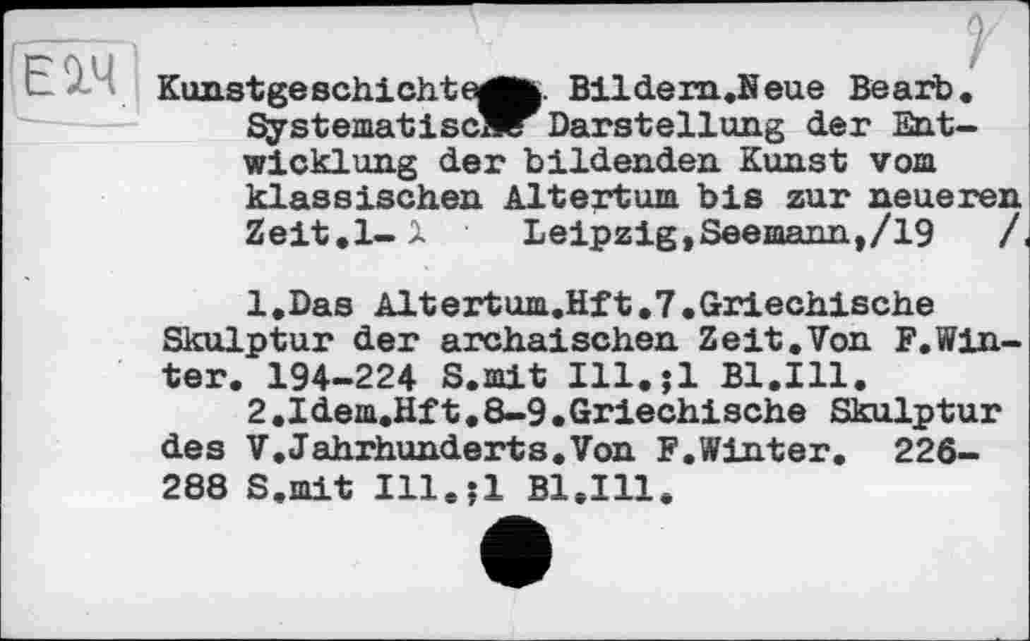 ﻿|ЕМI
Kunst ge schicht	Bildern.Neue Bearb.
Systematises^ Darstellung der Entwicklung der bildenden Kunst vom klassischen Altertum bis zur neueren Zeit.1-1	Leipzig,Seemann,/19	/
l.Das Alt ertum.Hft. 7. Griechische Skulptur der archaischen Zeit.Von F.Winter. 194-224 S.mit Ill.jl Bl.Ill.
2.Idem.Hft.8-9.Griechische Skulptur des V.Jahrhunderts.Von F.Winter. 226-288 S.mit Ill.jl Bl.Ill.